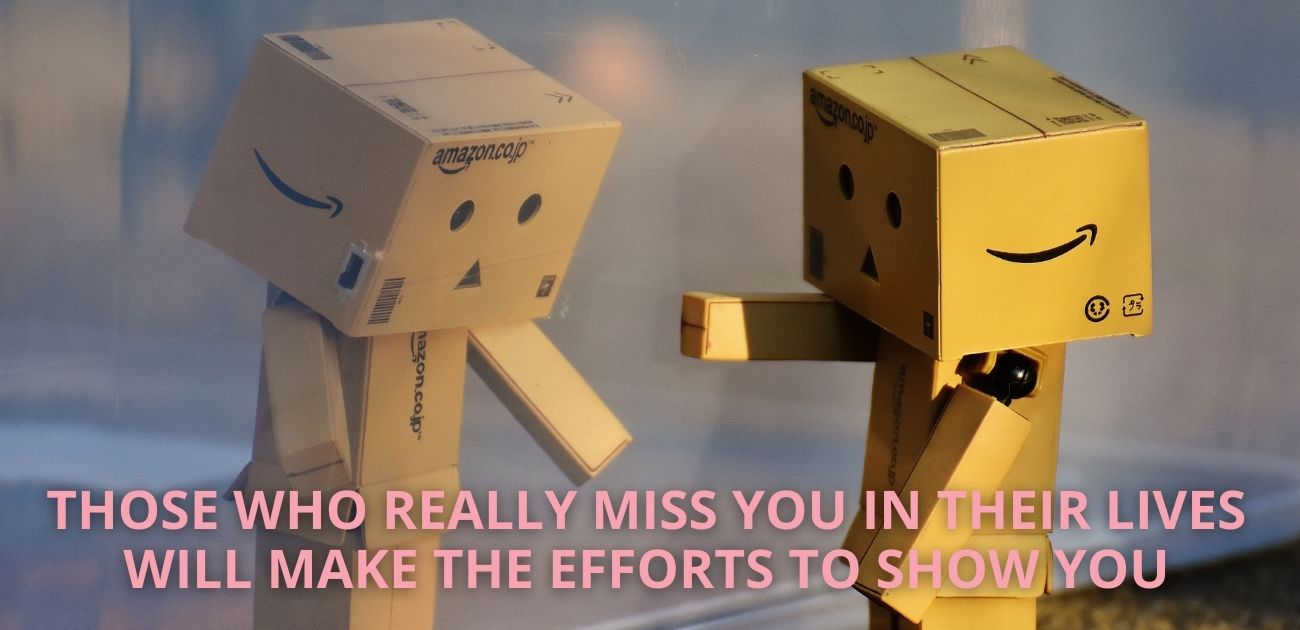 Those who really miss you in their lives will make the efforts to show you